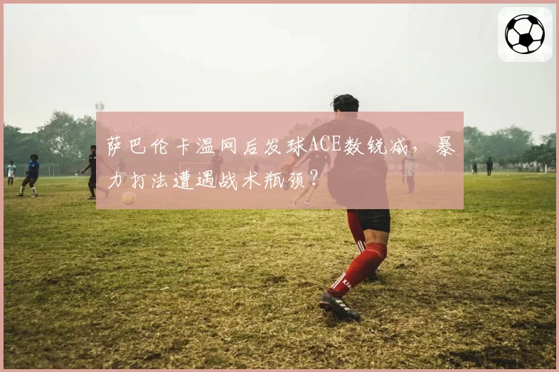 萨巴伦卡温网后发球ACE数锐减,暴力打法遭遇战术瓶颈?