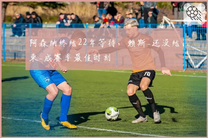 阿森纳终结22年等待，赖斯_还没结束_成赛季最佳时刻
