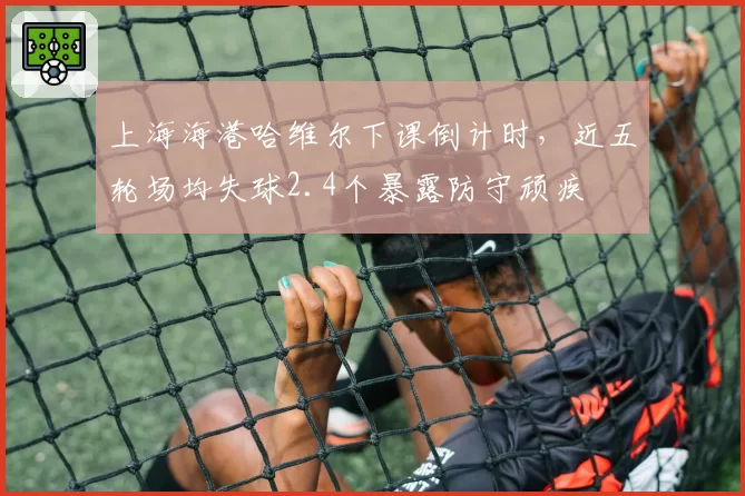 上海海港哈维尔下课倒计时，近五轮场均失球2.4个暴露防守顽疾