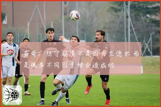 芬奇：防守崩溃不是因为兰德尔 而是很多不同因素综合造成的