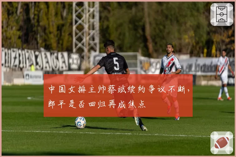 中国女排主帅蔡斌续约争议不断,郎平是否回归再成焦点
