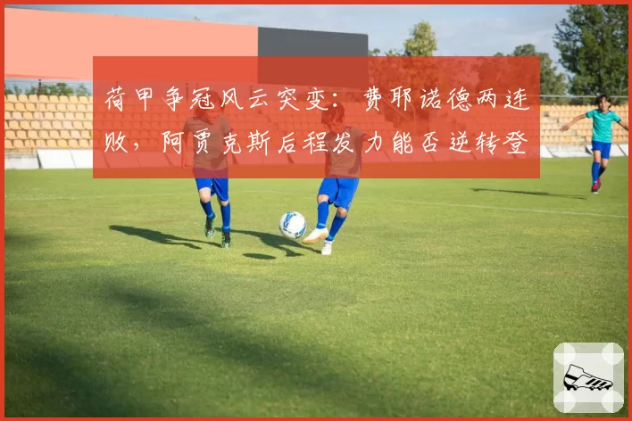 荷甲争冠风云突变：费耶诺德两连败，阿贾克斯后程发力能否逆转登顶？