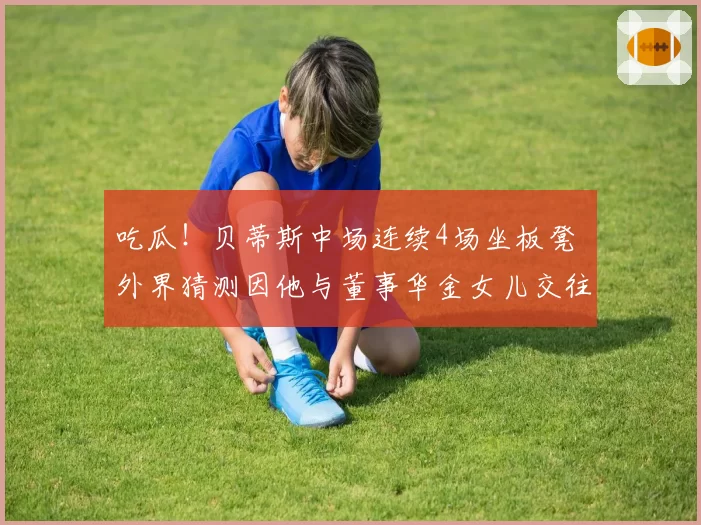 吃瓜！贝蒂斯中场连续4场坐板凳 外界猜测因他与董事华金女儿交往