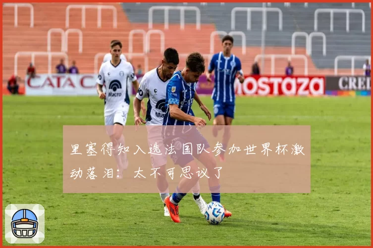 里塞得知入选法国队参加世界杯激动落泪:太不可思议了