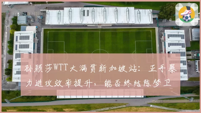 孙颖莎WTT大满贯新加坡站:正手暴力进攻效率提升,能否终结陈梦卫冕之路?