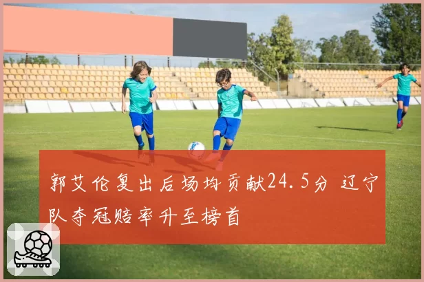 郭艾伦复出后场均贡献24.5分 辽宁队夺冠赔率升至榜首