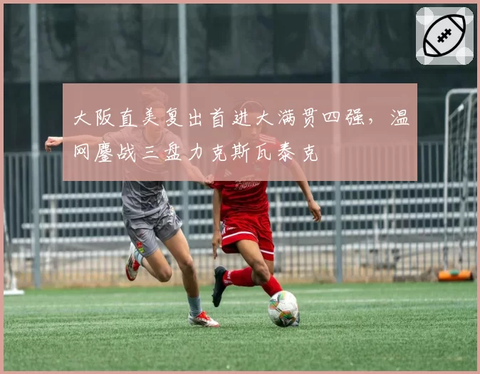 大阪直美复出首进大满贯四强，温网鏖战三盘力克斯瓦泰克