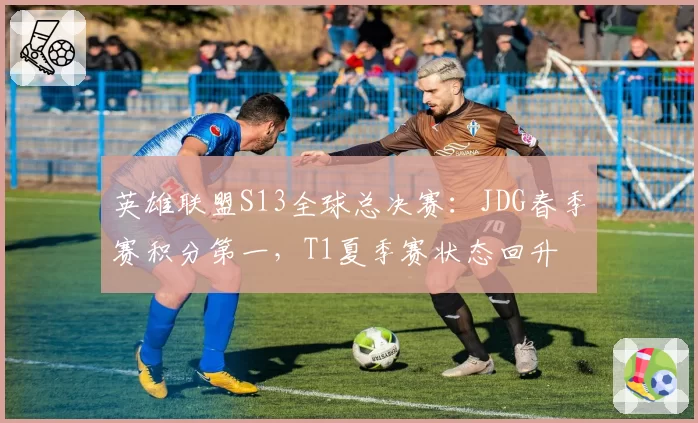 英雄联盟S13全球总决赛:JDG春季赛积分第一,T1夏季赛状态回升