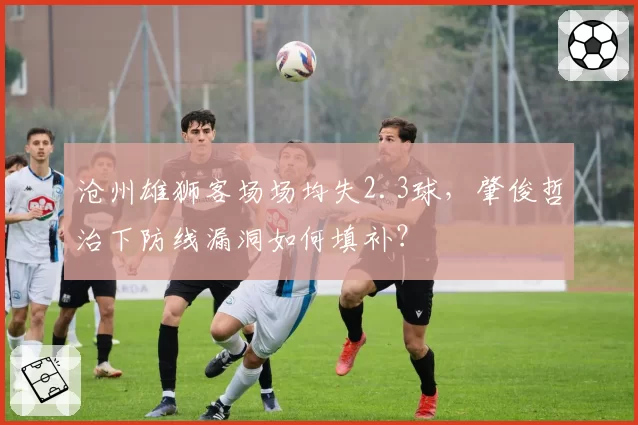 沧州雄狮客场场均失2.3球,肇俊哲治下防线漏洞如何填补?