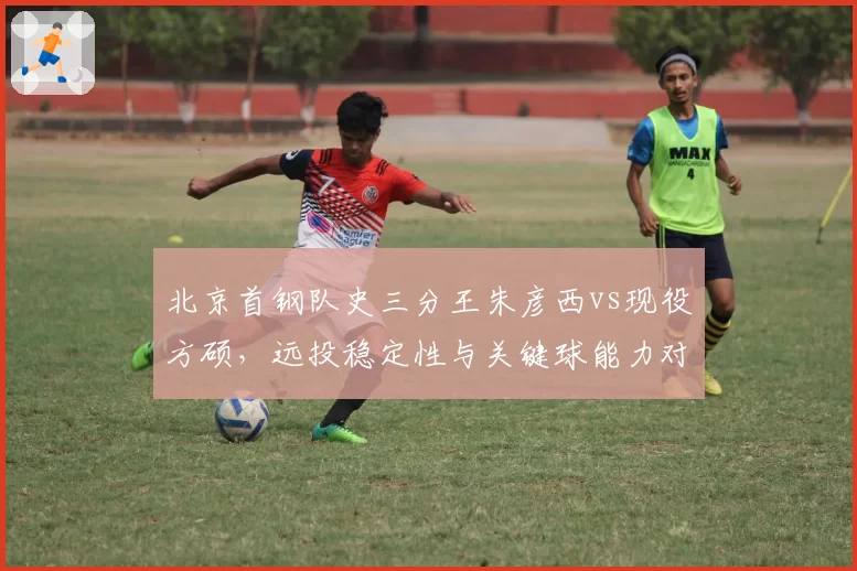 北京首钢队史三分王朱彦西vs现役方硕,远投稳定性与关键球能力对抗