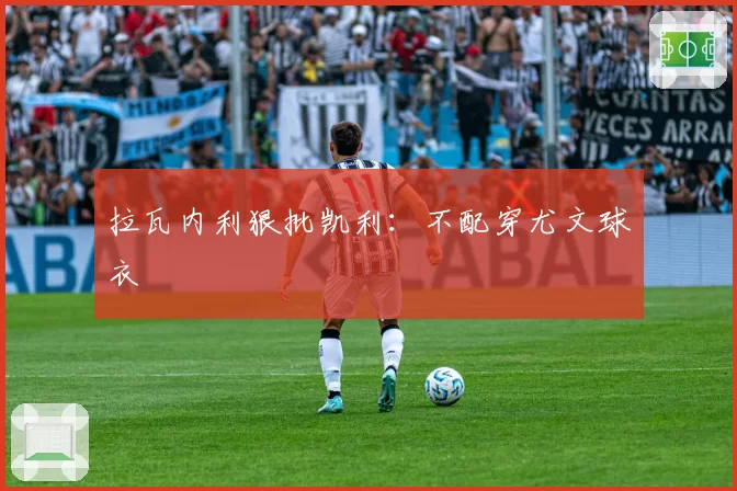 拉瓦内利狠批凯利：不配穿尤文球衣