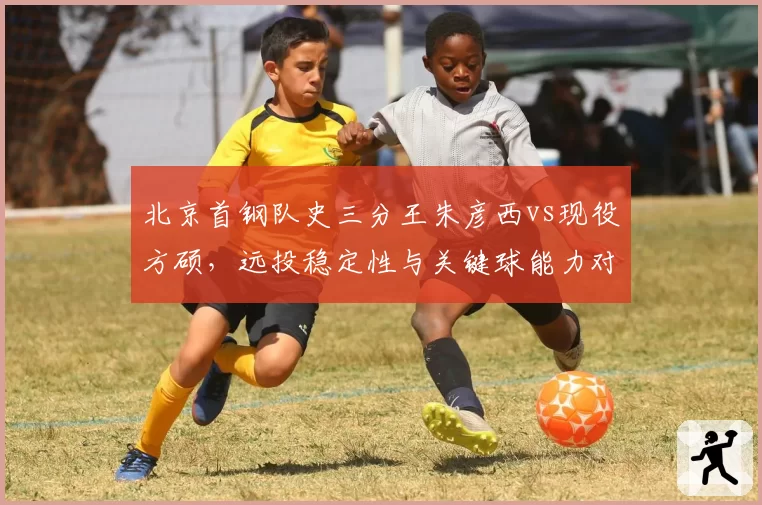 北京首钢队史三分王朱彦西vs现役方硕,远投稳定性与关键球能力对抗