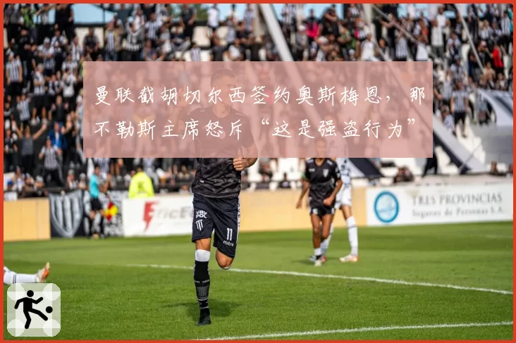 曼联截胡切尔西签约奥斯梅恩，那不勒斯主席怒斥“这是强盗行为”
