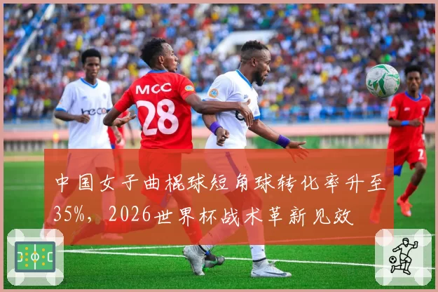中国女子曲棍球短角球转化率升至35%，2026世界杯战术革新见效