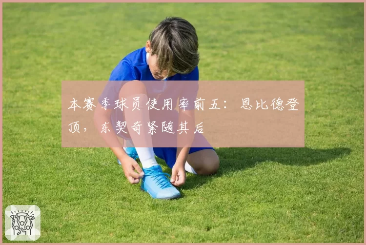 本赛季球员使用率前五：恩比德登顶，东契奇紧随其后