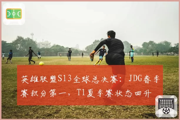 英雄联盟S13全球总决赛:JDG春季赛积分第一,T1夏季赛状态回升