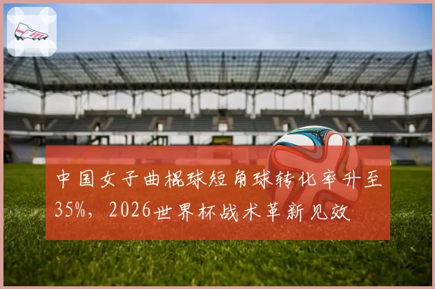 中国女子曲棍球短角球转化率升至35%，2026世界杯战术革新见效