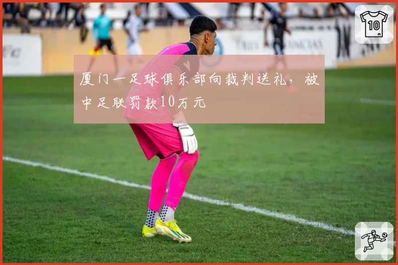厦门一足球俱乐部向裁判送礼,被中足联罚款10万元