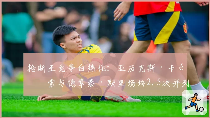 抢断王竞争白热化:亚历克斯·卡鲁索与德章泰·默里场均2.5次并列