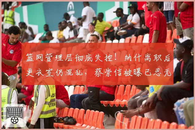 篮网管理层彻底失控！纳什离职后更衣室仍混乱，蔡崇信被曝已忍无可忍
