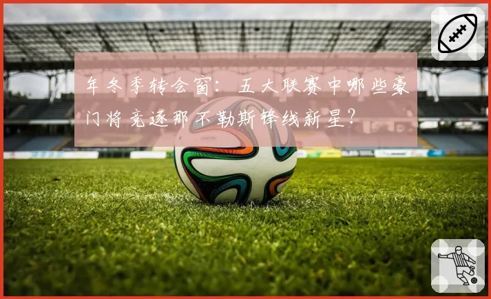 年冬季转会窗：五大联赛中哪些豪门将竞逐那不勒斯锋线新星？