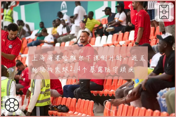 上海海港哈维尔下课倒计时，近五轮场均失球2.4个暴露防守顽疾