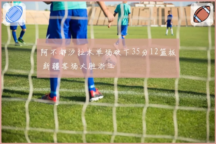 阿不都沙拉木单场砍下35分12篮板 新疆客场大胜浙江
