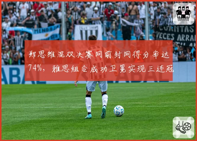 郑思维混双决赛网前封网得分率达74%，雅思组合成功卫冕实现三连冠