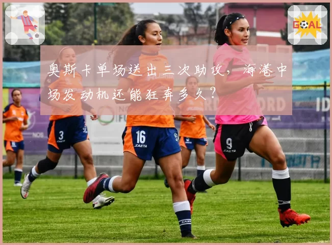 奥斯卡单场送出三次助攻，海港中场发动机还能狂奔多久？
