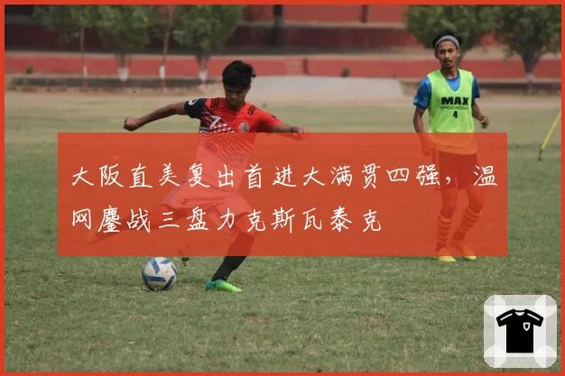 大阪直美复出首进大满贯四强，温网鏖战三盘力克斯瓦泰克