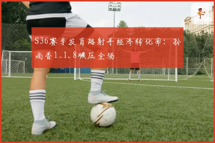 S36赛季发育路射手经济转化率：孙尚香1_1.8碾压全场