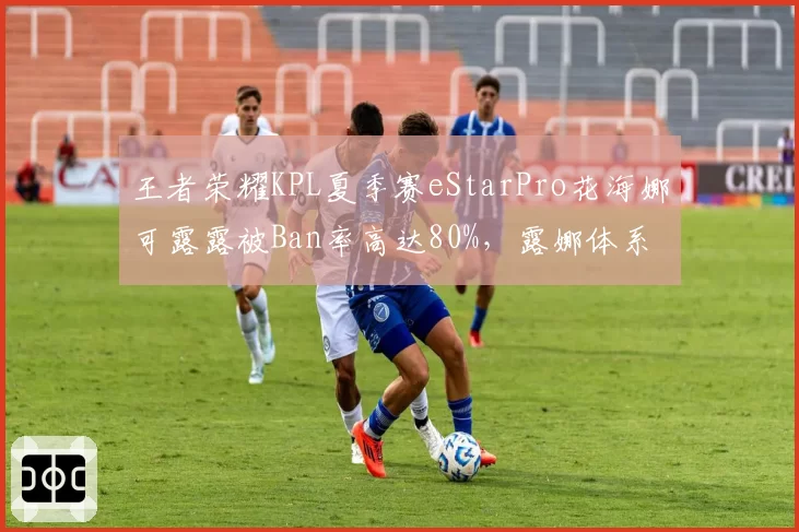 王者荣耀KPL夏季赛eStarPro花海娜可露露被Ban率高达80%，露娜体系成队伍软肋