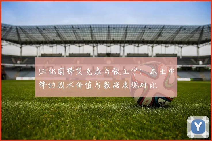 归化前锋艾克森与张玉宁:本土中锋的战术价值与数据表现对比