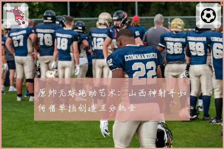 原帅无球跑动艺术：山西神射手如何借单挡创造三分机会