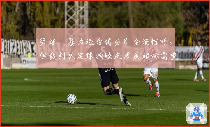 梁靖崑暴力远台得分引全场惊呼，但裁判认定球拍胶皮厚度超标需重检