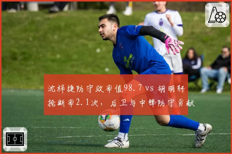 沈梓捷防守效率值98.7 vs 胡明轩抢断率2.1次，后卫与中锋防守贡献对比