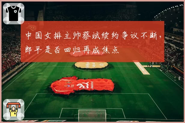 中国女排主帅蔡斌续约争议不断,郎平是否回归再成焦点