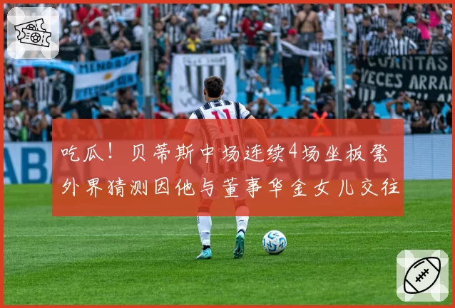 吃瓜！贝蒂斯中场连续4场坐板凳 外界猜测因他与董事华金女儿交往