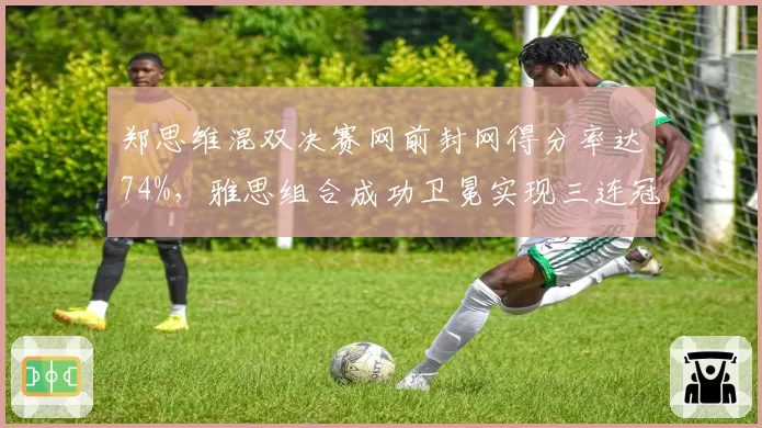 郑思维混双决赛网前封网得分率达74%，雅思组合成功卫冕实现三连冠