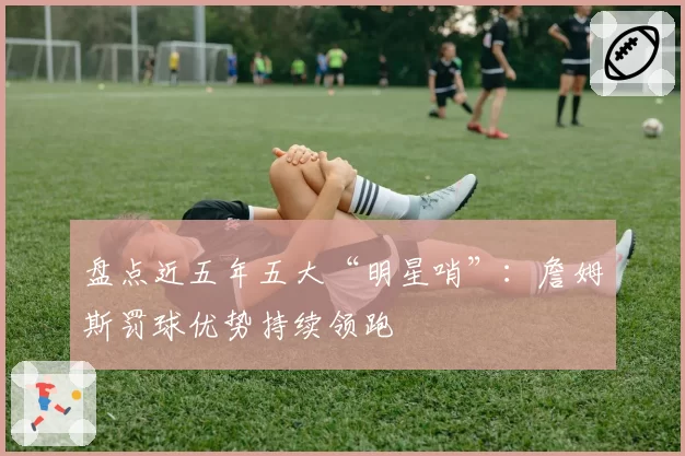 盘点近五年五大“明星哨”:詹姆斯罚球优势持续领跑