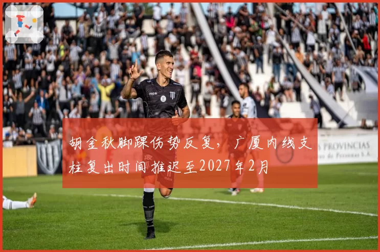 胡金秋脚踝伤势反复，广厦内线支柱复出时间推迟至2027年2月