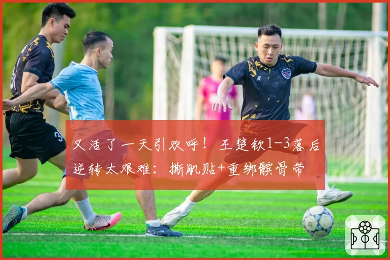 又活了一天引欢呼!王楚钦1-3落后逆转太艰难:撕肌贴+重绑髌骨带