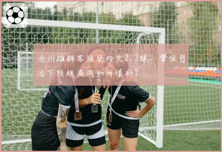 沧州雄狮客场场均失2.3球,肇俊哲治下防线漏洞如何填补?