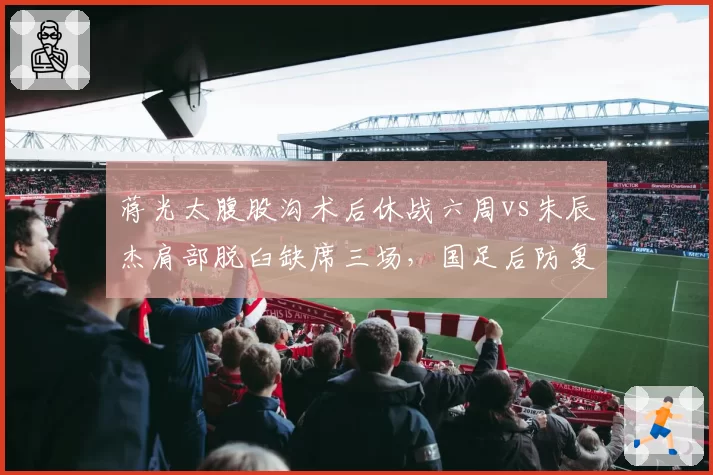 蒋光太腹股沟术后休战六周vs朱辰杰肩部脱臼缺席三场，国足后防复出时间表错位