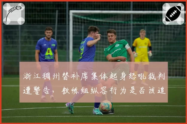 浙江稠州替补席集体起身怒吼裁判遭警告,教练组纵容行为是否该追加处罚?