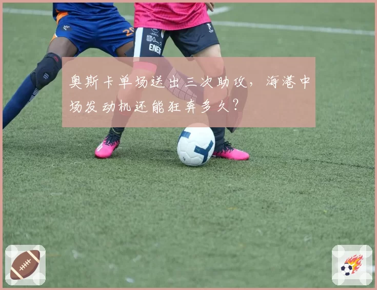 奥斯卡单场送出三次助攻，海港中场发动机还能狂奔多久？