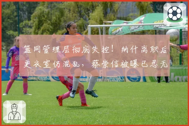 篮网管理层彻底失控！纳什离职后更衣室仍混乱，蔡崇信被曝已忍无可忍