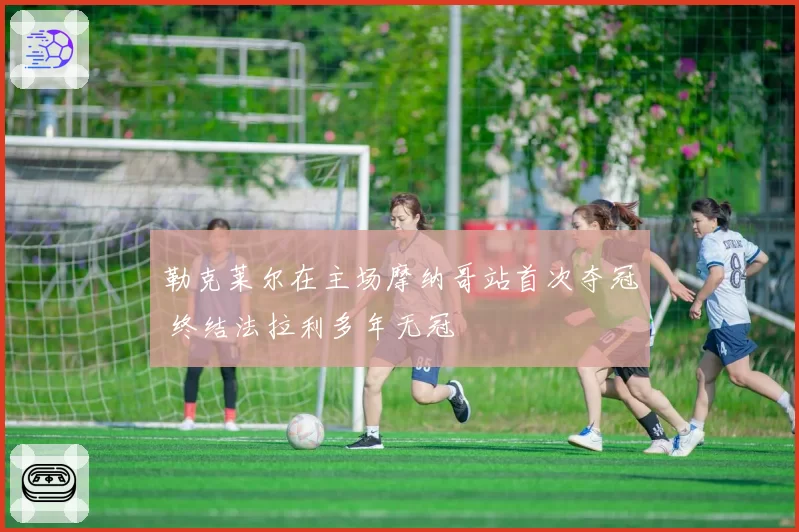 勒克莱尔在主场摩纳哥站首次夺冠 终结法拉利多年无冠