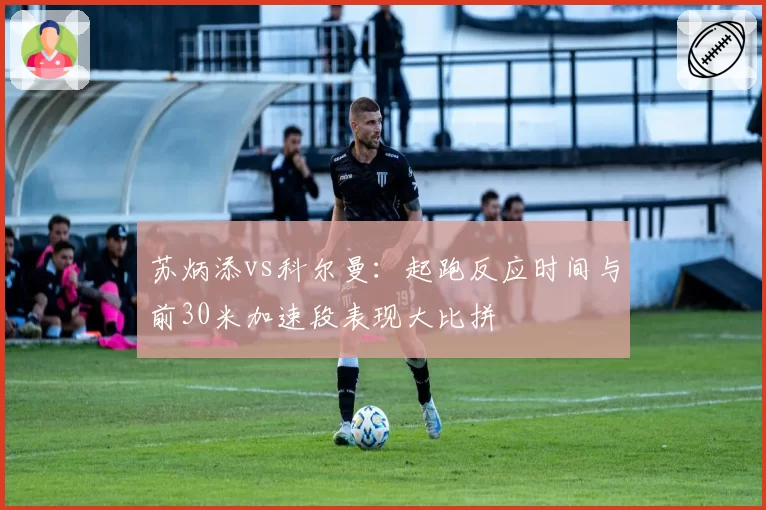 苏炳添vs科尔曼：起跑反应时间与前30米加速段表现大比拼