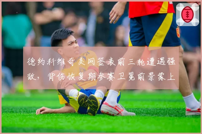 德约科维奇美网签表前三轮遭遇强敌，背伤恢复期参赛卫冕前景蒙上阴影？